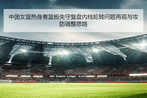 中国女篮热身赛篮板失守复盘内线轮转问题再现与攻防调整思路（BOBSPORTS）